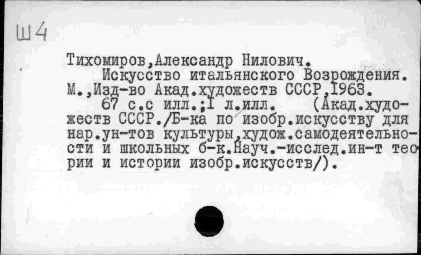 ﻿Тихомиров,Александр Нилович.
Искусство итальянского Возрождения. М.,Изд-во Акад.художеств СССР.1963.
67 с.с илл.;1 л.илл. (Акад.художеств СССР./Б-ка по изобр.искусству для нар.ун-тов культуры.худож.самодеятельно-сти и школьных б-к.Науч.-исслед.ин-т тео рии и истории изобр.искусств/).